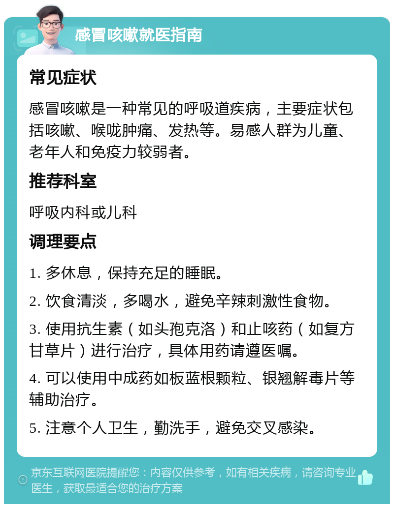 感冒咳嗽就医指南 常见症状 感冒咳嗽是一种常见的呼吸道疾病，主要症状包括咳嗽、喉咙肿痛、发热等。易感人群为儿童、老年人和免疫力较弱者。 推荐科室 呼吸内科或儿科 调理要点 1. 多休息，保持充足的睡眠。 2. 饮食清淡，多喝水，避免辛辣刺激性食物。 3. 使用抗生素（如头孢克洛）和止咳药（如复方甘草片）进行治疗，具体用药请遵医嘱。 4. 可以使用中成药如板蓝根颗粒、银翘解毒片等辅助治疗。 5. 注意个人卫生，勤洗手，避免交叉感染。