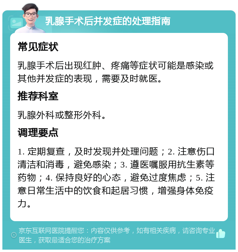 乳腺手术后并发症的处理指南 常见症状 乳腺手术后出现红肿、疼痛等症状可能是感染或其他并发症的表现，需要及时就医。 推荐科室 乳腺外科或整形外科。 调理要点 1. 定期复查，及时发现并处理问题；2. 注意伤口清洁和消毒，避免感染；3. 遵医嘱服用抗生素等药物；4. 保持良好的心态，避免过度焦虑；5. 注意日常生活中的饮食和起居习惯，增强身体免疫力。