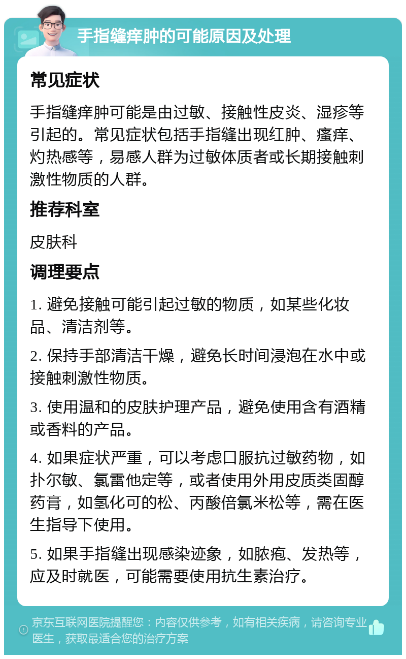 手指缝痒肿的可能原因及处理 常见症状 手指缝痒肿可能是由过敏、接触性皮炎、湿疹等引起的。常见症状包括手指缝出现红肿、瘙痒、灼热感等，易感人群为过敏体质者或长期接触刺激性物质的人群。 推荐科室 皮肤科 调理要点 1. 避免接触可能引起过敏的物质，如某些化妆品、清洁剂等。 2. 保持手部清洁干燥，避免长时间浸泡在水中或接触刺激性物质。 3. 使用温和的皮肤护理产品，避免使用含有酒精或香料的产品。 4. 如果症状严重，可以考虑口服抗过敏药物，如扑尔敏、氯雷他定等，或者使用外用皮质类固醇药膏，如氢化可的松、丙酸倍氯米松等，需在医生指导下使用。 5. 如果手指缝出现感染迹象，如脓疱、发热等，应及时就医，可能需要使用抗生素治疗。