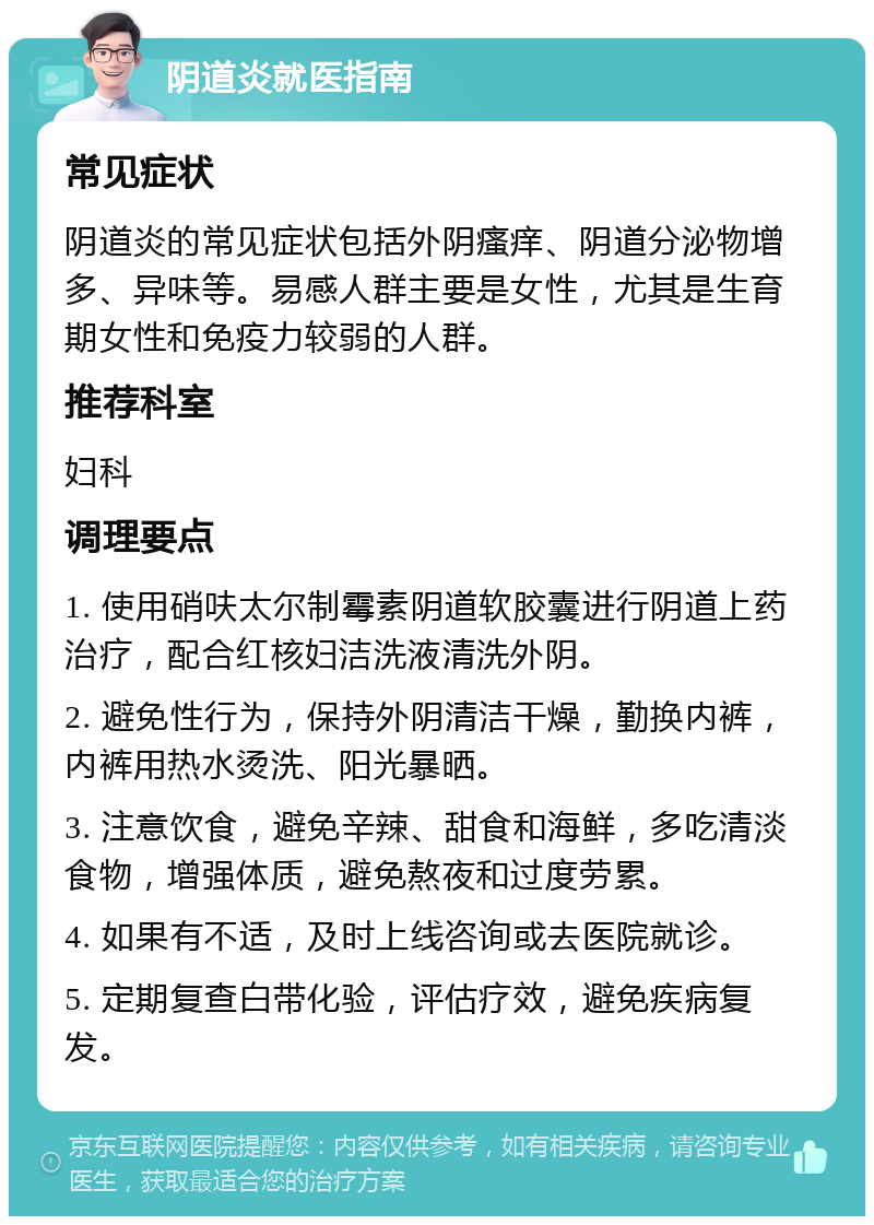 阴道炎就医指南 常见症状 阴道炎的常见症状包括外阴瘙痒、阴道分泌物增多、异味等。易感人群主要是女性，尤其是生育期女性和免疫力较弱的人群。 推荐科室 妇科 调理要点 1. 使用硝呋太尔制霉素阴道软胶囊进行阴道上药治疗，配合红核妇洁洗液清洗外阴。 2. 避免性行为，保持外阴清洁干燥，勤换内裤，内裤用热水烫洗、阳光暴晒。 3. 注意饮食，避免辛辣、甜食和海鲜，多吃清淡食物，增强体质，避免熬夜和过度劳累。 4. 如果有不适，及时上线咨询或去医院就诊。 5. 定期复查白带化验，评估疗效，避免疾病复发。