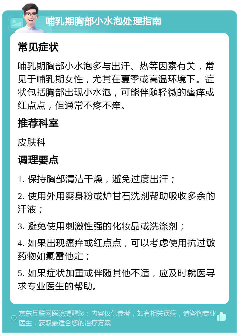 哺乳期胸部小水泡处理指南 常见症状 哺乳期胸部小水泡多与出汗、热等因素有关，常见于哺乳期女性，尤其在夏季或高温环境下。症状包括胸部出现小水泡，可能伴随轻微的瘙痒或红点点，但通常不疼不痒。 推荐科室 皮肤科 调理要点 1. 保持胸部清洁干燥，避免过度出汗； 2. 使用外用爽身粉或炉甘石洗剂帮助吸收多余的汗液； 3. 避免使用刺激性强的化妆品或洗涤剂； 4. 如果出现瘙痒或红点点，可以考虑使用抗过敏药物如氯雷他定； 5. 如果症状加重或伴随其他不适，应及时就医寻求专业医生的帮助。