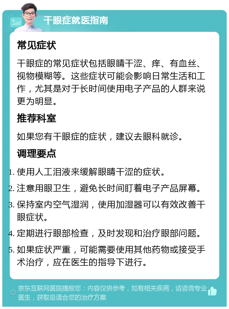 干眼症就医指南 常见症状 干眼症的常见症状包括眼睛干涩、痒、有血丝、视物模糊等。这些症状可能会影响日常生活和工作，尤其是对于长时间使用电子产品的人群来说更为明显。 推荐科室 如果您有干眼症的症状，建议去眼科就诊。 调理要点 使用人工泪液来缓解眼睛干涩的症状。 注意用眼卫生，避免长时间盯着电子产品屏幕。 保持室内空气湿润，使用加湿器可以有效改善干眼症状。 定期进行眼部检查，及时发现和治疗眼部问题。 如果症状严重，可能需要使用其他药物或接受手术治疗，应在医生的指导下进行。