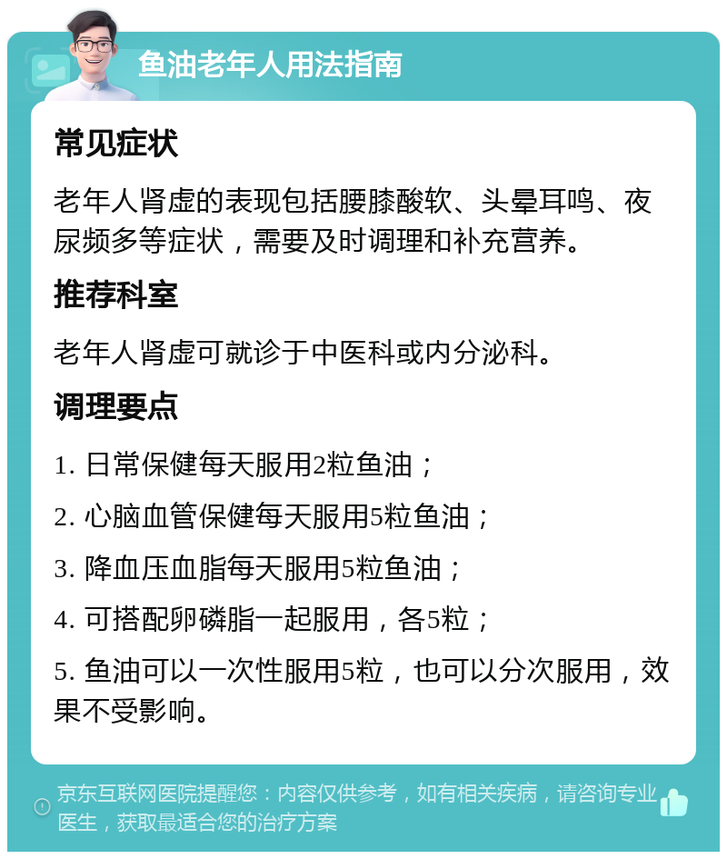 鱼油老年人用法指南 常见症状 老年人肾虚的表现包括腰膝酸软、头晕耳鸣、夜尿频多等症状，需要及时调理和补充营养。 推荐科室 老年人肾虚可就诊于中医科或内分泌科。 调理要点 1. 日常保健每天服用2粒鱼油； 2. 心脑血管保健每天服用5粒鱼油； 3. 降血压血脂每天服用5粒鱼油； 4. 可搭配卵磷脂一起服用，各5粒； 5. 鱼油可以一次性服用5粒，也可以分次服用，效果不受影响。