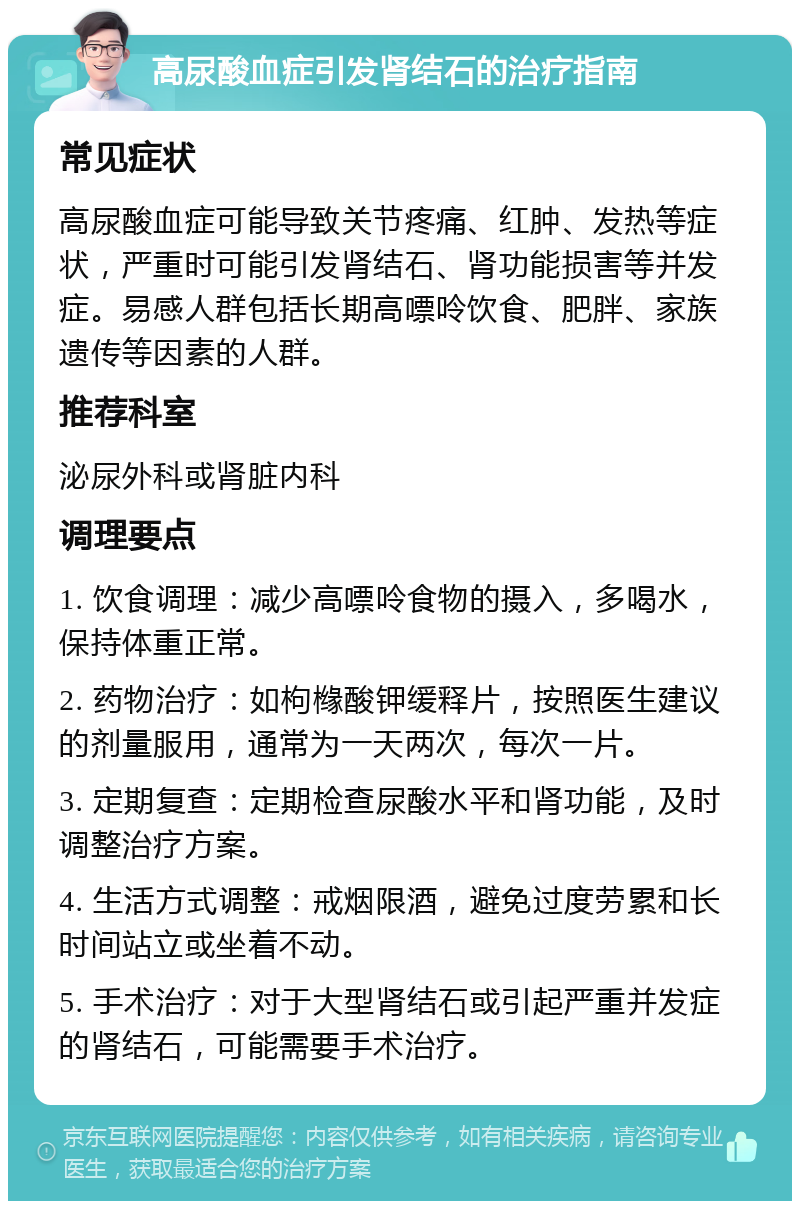 高尿酸血症引发肾结石的治疗指南 常见症状 高尿酸血症可能导致关节疼痛、红肿、发热等症状，严重时可能引发肾结石、肾功能损害等并发症。易感人群包括长期高嘌呤饮食、肥胖、家族遗传等因素的人群。 推荐科室 泌尿外科或肾脏内科 调理要点 1. 饮食调理：减少高嘌呤食物的摄入，多喝水，保持体重正常。 2. 药物治疗：如枸橼酸钾缓释片，按照医生建议的剂量服用，通常为一天两次，每次一片。 3. 定期复查：定期检查尿酸水平和肾功能，及时调整治疗方案。 4. 生活方式调整：戒烟限酒，避免过度劳累和长时间站立或坐着不动。 5. 手术治疗：对于大型肾结石或引起严重并发症的肾结石，可能需要手术治疗。