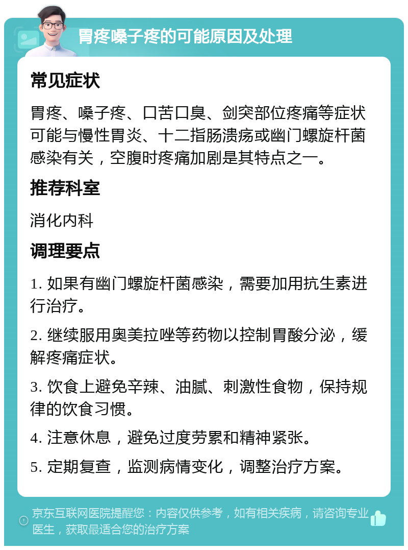 胃疼嗓子疼的可能原因及处理 常见症状 胃疼、嗓子疼、口苦口臭、剑突部位疼痛等症状可能与慢性胃炎、十二指肠溃疡或幽门螺旋杆菌感染有关，空腹时疼痛加剧是其特点之一。 推荐科室 消化内科 调理要点 1. 如果有幽门螺旋杆菌感染，需要加用抗生素进行治疗。 2. 继续服用奥美拉唑等药物以控制胃酸分泌，缓解疼痛症状。 3. 饮食上避免辛辣、油腻、刺激性食物，保持规律的饮食习惯。 4. 注意休息，避免过度劳累和精神紧张。 5. 定期复查，监测病情变化，调整治疗方案。