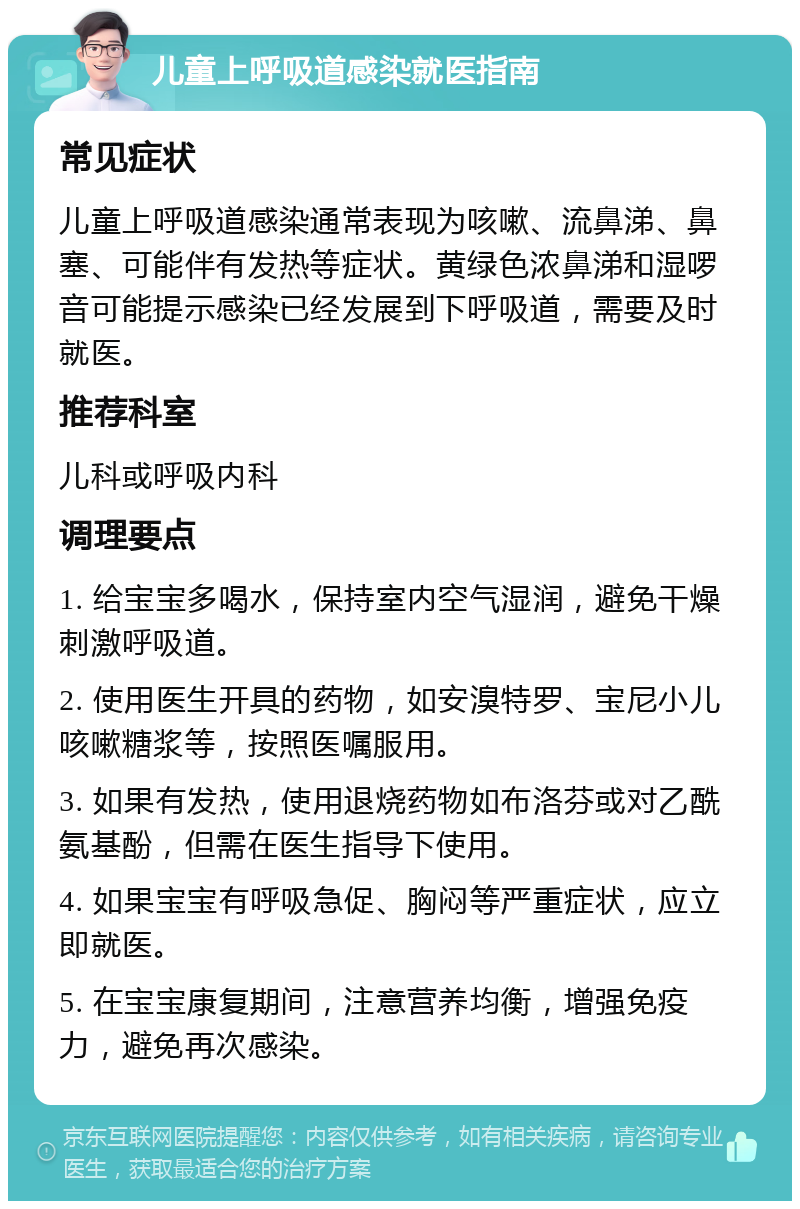 儿童上呼吸道感染就医指南 常见症状 儿童上呼吸道感染通常表现为咳嗽、流鼻涕、鼻塞、可能伴有发热等症状。黄绿色浓鼻涕和湿啰音可能提示感染已经发展到下呼吸道，需要及时就医。 推荐科室 儿科或呼吸内科 调理要点 1. 给宝宝多喝水，保持室内空气湿润，避免干燥刺激呼吸道。 2. 使用医生开具的药物，如安溴特罗、宝尼小儿咳嗽糖浆等，按照医嘱服用。 3. 如果有发热，使用退烧药物如布洛芬或对乙酰氨基酚，但需在医生指导下使用。 4. 如果宝宝有呼吸急促、胸闷等严重症状，应立即就医。 5. 在宝宝康复期间，注意营养均衡，增强免疫力，避免再次感染。