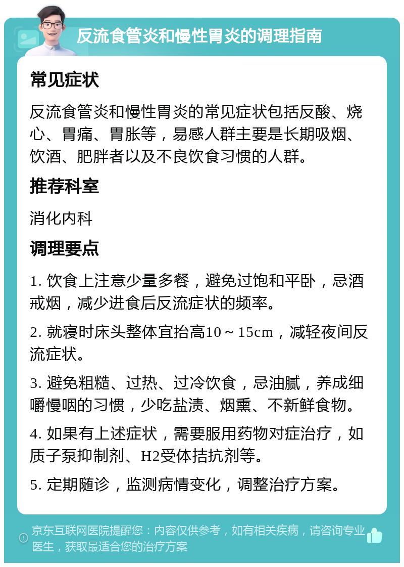 反流食管炎和慢性胃炎的调理指南 常见症状 反流食管炎和慢性胃炎的常见症状包括反酸、烧心、胃痛、胃胀等，易感人群主要是长期吸烟、饮酒、肥胖者以及不良饮食习惯的人群。 推荐科室 消化内科 调理要点 1. 饮食上注意少量多餐，避免过饱和平卧，忌酒戒烟，减少进食后反流症状的频率。 2. 就寝时床头整体宜抬高10～15cm，减轻夜间反流症状。 3. 避免粗糙、过热、过冷饮食，忌油腻，养成细嚼慢咽的习惯，少吃盐渍、烟熏、不新鲜食物。 4. 如果有上述症状，需要服用药物对症治疗，如质子泵抑制剂、H2受体拮抗剂等。 5. 定期随诊，监测病情变化，调整治疗方案。