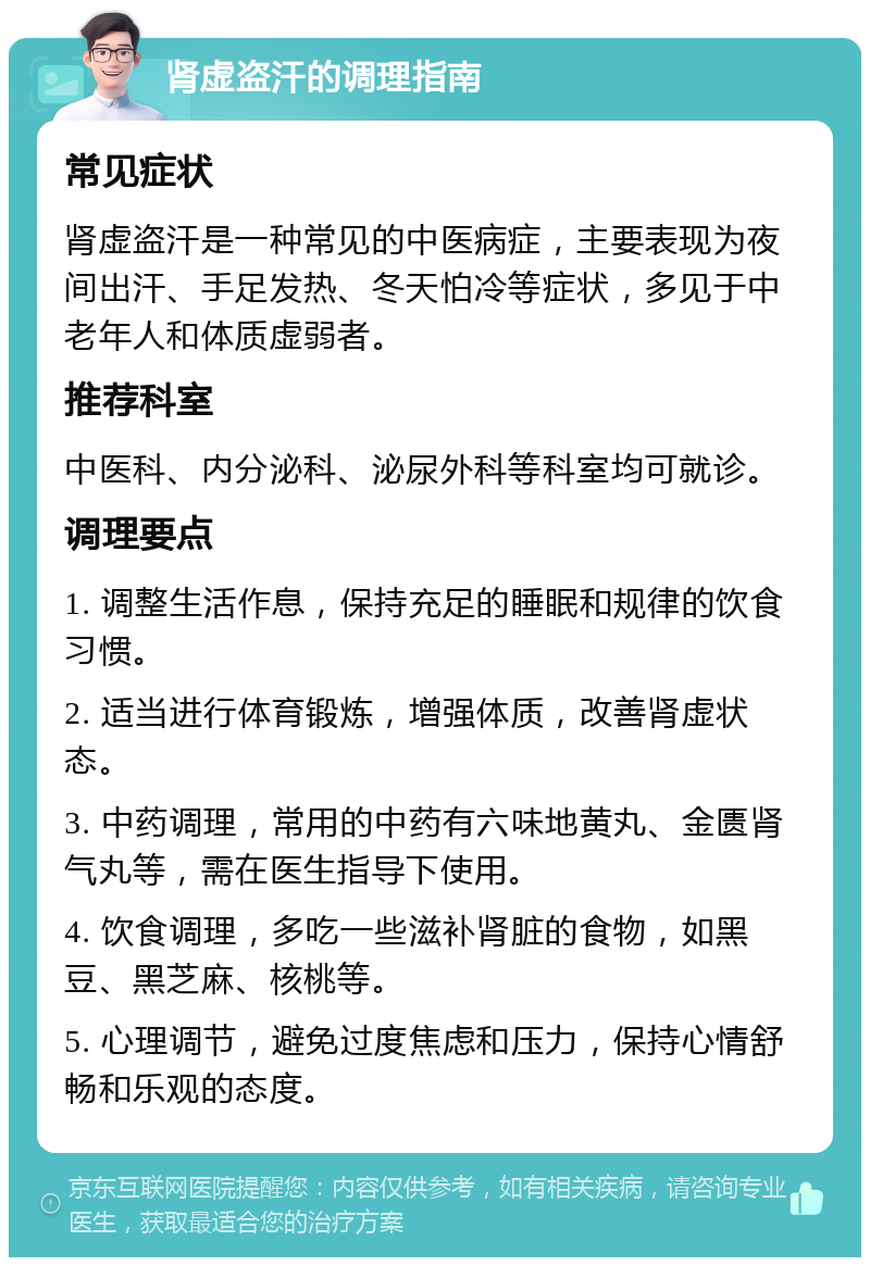 肾虚盗汗的调理指南 常见症状 肾虚盗汗是一种常见的中医病症，主要表现为夜间出汗、手足发热、冬天怕冷等症状，多见于中老年人和体质虚弱者。 推荐科室 中医科、内分泌科、泌尿外科等科室均可就诊。 调理要点 1. 调整生活作息，保持充足的睡眠和规律的饮食习惯。 2. 适当进行体育锻炼，增强体质，改善肾虚状态。 3. 中药调理，常用的中药有六味地黄丸、金匮肾气丸等，需在医生指导下使用。 4. 饮食调理，多吃一些滋补肾脏的食物，如黑豆、黑芝麻、核桃等。 5. 心理调节，避免过度焦虑和压力，保持心情舒畅和乐观的态度。