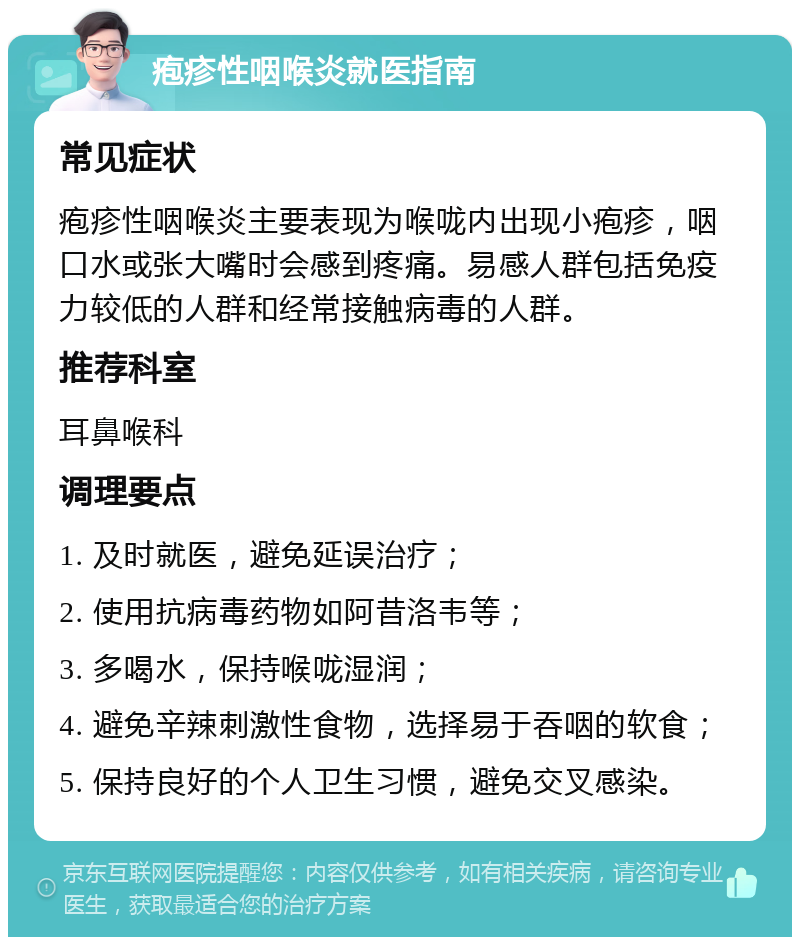 疱疹性咽喉炎就医指南 常见症状 疱疹性咽喉炎主要表现为喉咙内出现小疱疹，咽口水或张大嘴时会感到疼痛。易感人群包括免疫力较低的人群和经常接触病毒的人群。 推荐科室 耳鼻喉科 调理要点 1. 及时就医，避免延误治疗； 2. 使用抗病毒药物如阿昔洛韦等； 3. 多喝水，保持喉咙湿润； 4. 避免辛辣刺激性食物，选择易于吞咽的软食； 5. 保持良好的个人卫生习惯，避免交叉感染。