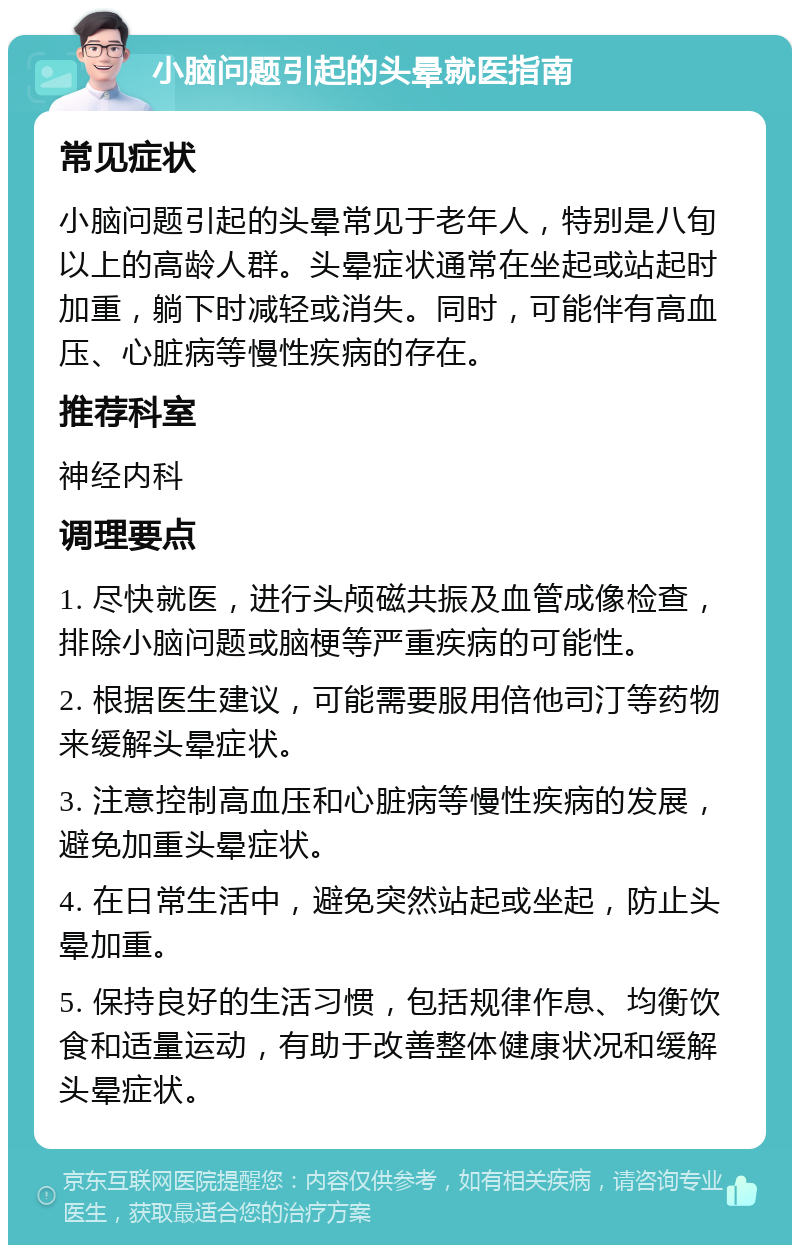 小脑问题引起的头晕就医指南 常见症状 小脑问题引起的头晕常见于老年人，特别是八旬以上的高龄人群。头晕症状通常在坐起或站起时加重，躺下时减轻或消失。同时，可能伴有高血压、心脏病等慢性疾病的存在。 推荐科室 神经内科 调理要点 1. 尽快就医，进行头颅磁共振及血管成像检查，排除小脑问题或脑梗等严重疾病的可能性。 2. 根据医生建议，可能需要服用倍他司汀等药物来缓解头晕症状。 3. 注意控制高血压和心脏病等慢性疾病的发展，避免加重头晕症状。 4. 在日常生活中，避免突然站起或坐起，防止头晕加重。 5. 保持良好的生活习惯，包括规律作息、均衡饮食和适量运动，有助于改善整体健康状况和缓解头晕症状。