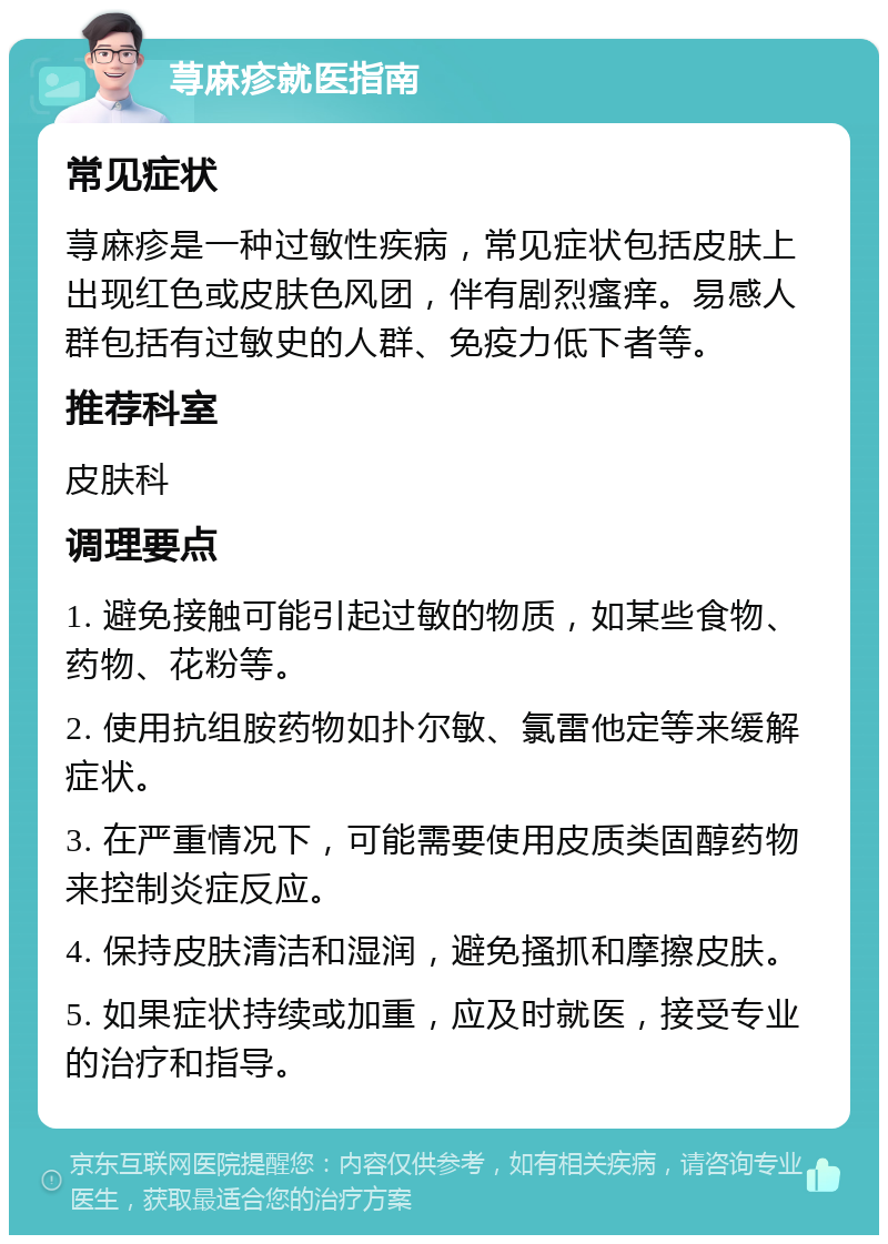 荨麻疹就医指南 常见症状 荨麻疹是一种过敏性疾病，常见症状包括皮肤上出现红色或皮肤色风团，伴有剧烈瘙痒。易感人群包括有过敏史的人群、免疫力低下者等。 推荐科室 皮肤科 调理要点 1. 避免接触可能引起过敏的物质，如某些食物、药物、花粉等。 2. 使用抗组胺药物如扑尔敏、氯雷他定等来缓解症状。 3. 在严重情况下，可能需要使用皮质类固醇药物来控制炎症反应。 4. 保持皮肤清洁和湿润，避免搔抓和摩擦皮肤。 5. 如果症状持续或加重，应及时就医，接受专业的治疗和指导。