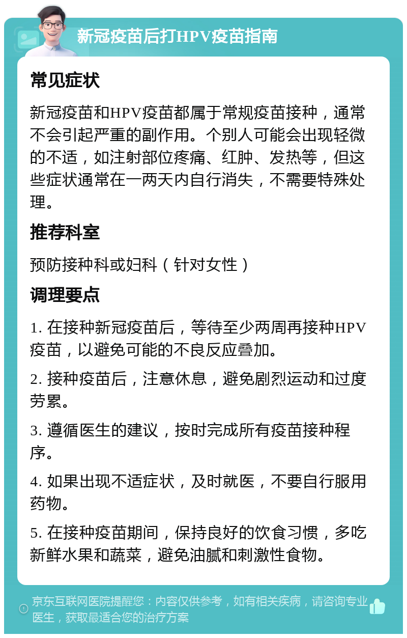 新冠疫苗后打HPV疫苗指南 常见症状 新冠疫苗和HPV疫苗都属于常规疫苗接种，通常不会引起严重的副作用。个别人可能会出现轻微的不适，如注射部位疼痛、红肿、发热等，但这些症状通常在一两天内自行消失，不需要特殊处理。 推荐科室 预防接种科或妇科（针对女性） 调理要点 1. 在接种新冠疫苗后，等待至少两周再接种HPV疫苗，以避免可能的不良反应叠加。 2. 接种疫苗后，注意休息，避免剧烈运动和过度劳累。 3. 遵循医生的建议，按时完成所有疫苗接种程序。 4. 如果出现不适症状，及时就医，不要自行服用药物。 5. 在接种疫苗期间，保持良好的饮食习惯，多吃新鲜水果和蔬菜，避免油腻和刺激性食物。