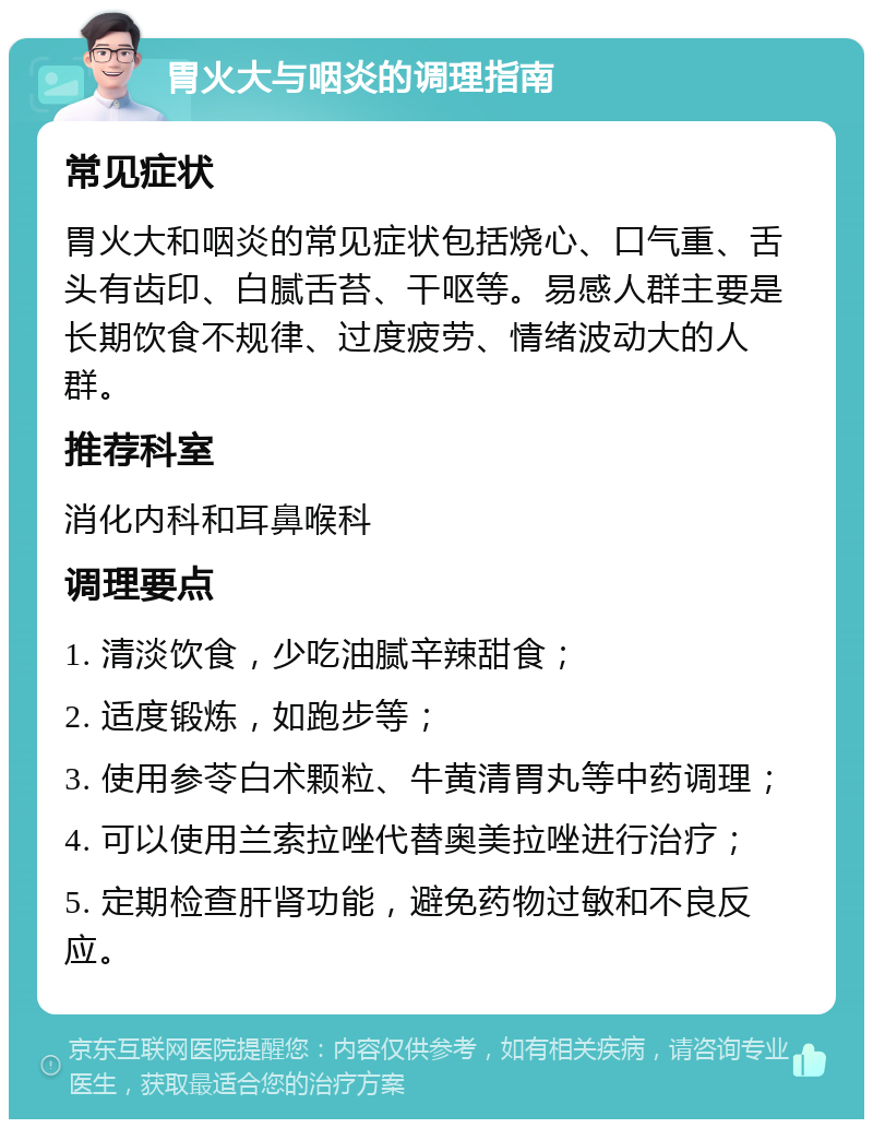 胃火大与咽炎的调理指南 常见症状 胃火大和咽炎的常见症状包括烧心、口气重、舌头有齿印、白腻舌苔、干呕等。易感人群主要是长期饮食不规律、过度疲劳、情绪波动大的人群。 推荐科室 消化内科和耳鼻喉科 调理要点 1. 清淡饮食，少吃油腻辛辣甜食； 2. 适度锻炼，如跑步等； 3. 使用参苓白术颗粒、牛黄清胃丸等中药调理； 4. 可以使用兰索拉唑代替奥美拉唑进行治疗； 5. 定期检查肝肾功能，避免药物过敏和不良反应。