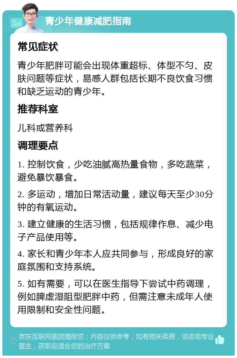 青少年健康减肥指南 常见症状 青少年肥胖可能会出现体重超标、体型不匀、皮肤问题等症状，易感人群包括长期不良饮食习惯和缺乏运动的青少年。 推荐科室 儿科或营养科 调理要点 1. 控制饮食，少吃油腻高热量食物，多吃蔬菜，避免暴饮暴食。 2. 多运动，增加日常活动量，建议每天至少30分钟的有氧运动。 3. 建立健康的生活习惯，包括规律作息、减少电子产品使用等。 4. 家长和青少年本人应共同参与，形成良好的家庭氛围和支持系统。 5. 如有需要，可以在医生指导下尝试中药调理，例如脾虚湿阻型肥胖中药，但需注意未成年人使用限制和安全性问题。