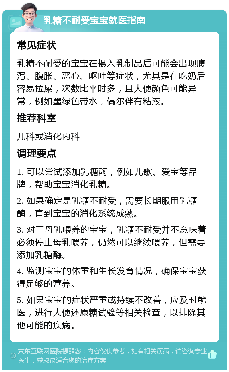 乳糖不耐受宝宝就医指南 常见症状 乳糖不耐受的宝宝在摄入乳制品后可能会出现腹泻、腹胀、恶心、呕吐等症状，尤其是在吃奶后容易拉屎，次数比平时多，且大便颜色可能异常，例如墨绿色带水，偶尔伴有粘液。 推荐科室 儿科或消化内科 调理要点 1. 可以尝试添加乳糖酶，例如儿歌、爱宝等品牌，帮助宝宝消化乳糖。 2. 如果确定是乳糖不耐受，需要长期服用乳糖酶，直到宝宝的消化系统成熟。 3. 对于母乳喂养的宝宝，乳糖不耐受并不意味着必须停止母乳喂养，仍然可以继续喂养，但需要添加乳糖酶。 4. 监测宝宝的体重和生长发育情况，确保宝宝获得足够的营养。 5. 如果宝宝的症状严重或持续不改善，应及时就医，进行大便还原糖试验等相关检查，以排除其他可能的疾病。