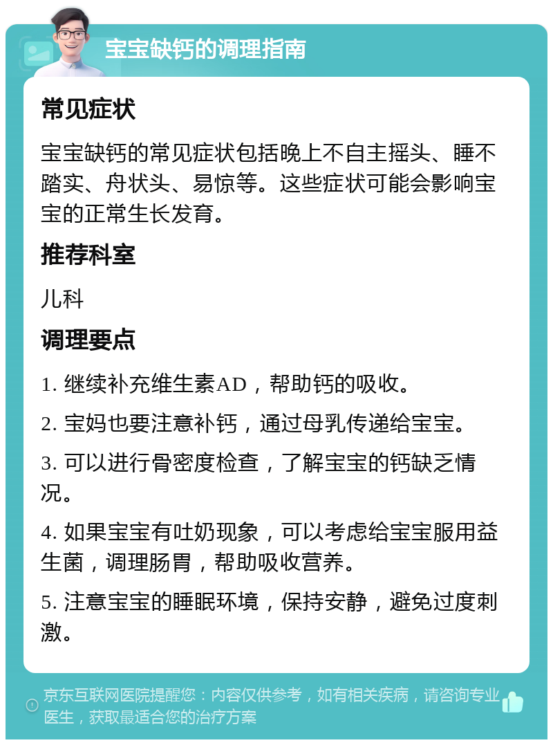 宝宝缺钙的调理指南 常见症状 宝宝缺钙的常见症状包括晚上不自主摇头、睡不踏实、舟状头、易惊等。这些症状可能会影响宝宝的正常生长发育。 推荐科室 儿科 调理要点 1. 继续补充维生素AD，帮助钙的吸收。 2. 宝妈也要注意补钙，通过母乳传递给宝宝。 3. 可以进行骨密度检查，了解宝宝的钙缺乏情况。 4. 如果宝宝有吐奶现象，可以考虑给宝宝服用益生菌，调理肠胃，帮助吸收营养。 5. 注意宝宝的睡眠环境，保持安静，避免过度刺激。