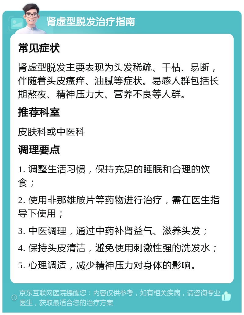 肾虚型脱发治疗指南 常见症状 肾虚型脱发主要表现为头发稀疏、干枯、易断，伴随着头皮瘙痒、油腻等症状。易感人群包括长期熬夜、精神压力大、营养不良等人群。 推荐科室 皮肤科或中医科 调理要点 1. 调整生活习惯，保持充足的睡眠和合理的饮食； 2. 使用非那雄胺片等药物进行治疗，需在医生指导下使用； 3. 中医调理，通过中药补肾益气、滋养头发； 4. 保持头皮清洁，避免使用刺激性强的洗发水； 5. 心理调适，减少精神压力对身体的影响。