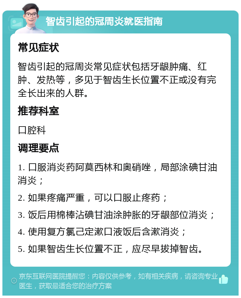 智齿引起的冠周炎就医指南 常见症状 智齿引起的冠周炎常见症状包括牙龈肿痛、红肿、发热等，多见于智齿生长位置不正或没有完全长出来的人群。 推荐科室 口腔科 调理要点 1. 口服消炎药阿莫西林和奥硝唑，局部涂碘甘油消炎； 2. 如果疼痛严重，可以口服止疼药； 3. 饭后用棉棒沾碘甘油涂肿胀的牙龈部位消炎； 4. 使用复方氯己定漱口液饭后含漱消炎； 5. 如果智齿生长位置不正，应尽早拔掉智齿。