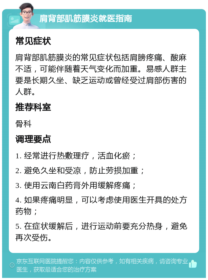 肩背部肌筋膜炎就医指南 常见症状 肩背部肌筋膜炎的常见症状包括肩膀疼痛、酸麻不适，可能伴随着天气变化而加重。易感人群主要是长期久坐、缺乏运动或曾经受过肩部伤害的人群。 推荐科室 骨科 调理要点 1. 经常进行热敷理疗，活血化瘀； 2. 避免久坐和受凉，防止劳损加重； 3. 使用云南白药膏外用缓解疼痛； 4. 如果疼痛明显，可以考虑使用医生开具的处方药物； 5. 在症状缓解后，进行运动前要充分热身，避免再次受伤。