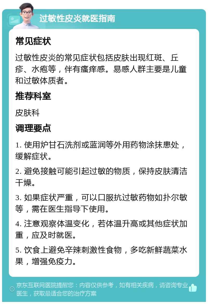 过敏性皮炎就医指南 常见症状 过敏性皮炎的常见症状包括皮肤出现红斑、丘疹、水疱等，伴有瘙痒感。易感人群主要是儿童和过敏体质者。 推荐科室 皮肤科 调理要点 1. 使用炉甘石洗剂或蓝润等外用药物涂抹患处，缓解症状。 2. 避免接触可能引起过敏的物质，保持皮肤清洁干燥。 3. 如果症状严重，可以口服抗过敏药物如扑尔敏等，需在医生指导下使用。 4. 注意观察体温变化，若体温升高或其他症状加重，应及时就医。 5. 饮食上避免辛辣刺激性食物，多吃新鲜蔬菜水果，增强免疫力。