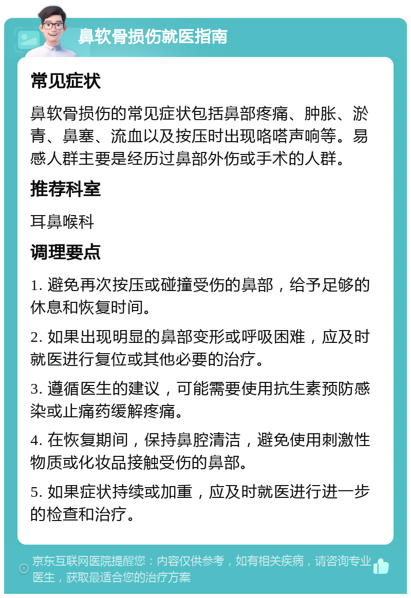 鼻软骨损伤就医指南 常见症状 鼻软骨损伤的常见症状包括鼻部疼痛、肿胀、淤青、鼻塞、流血以及按压时出现咯嗒声响等。易感人群主要是经历过鼻部外伤或手术的人群。 推荐科室 耳鼻喉科 调理要点 1. 避免再次按压或碰撞受伤的鼻部，给予足够的休息和恢复时间。 2. 如果出现明显的鼻部变形或呼吸困难，应及时就医进行复位或其他必要的治疗。 3. 遵循医生的建议，可能需要使用抗生素预防感染或止痛药缓解疼痛。 4. 在恢复期间，保持鼻腔清洁，避免使用刺激性物质或化妆品接触受伤的鼻部。 5. 如果症状持续或加重，应及时就医进行进一步的检查和治疗。