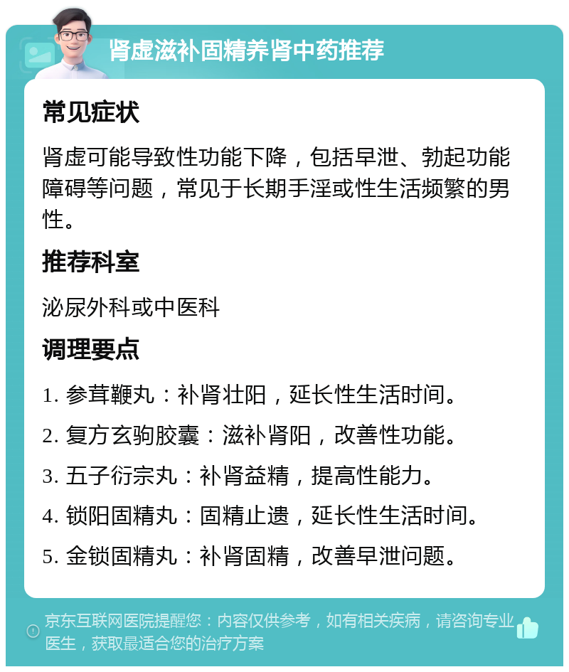 肾虚滋补固精养肾中药推荐 常见症状 肾虚可能导致性功能下降，包括早泄、勃起功能障碍等问题，常见于长期手淫或性生活频繁的男性。 推荐科室 泌尿外科或中医科 调理要点 1. 参茸鞭丸：补肾壮阳，延长性生活时间。 2. 复方玄驹胶囊：滋补肾阳，改善性功能。 3. 五子衍宗丸：补肾益精，提高性能力。 4. 锁阳固精丸：固精止遗，延长性生活时间。 5. 金锁固精丸：补肾固精，改善早泄问题。