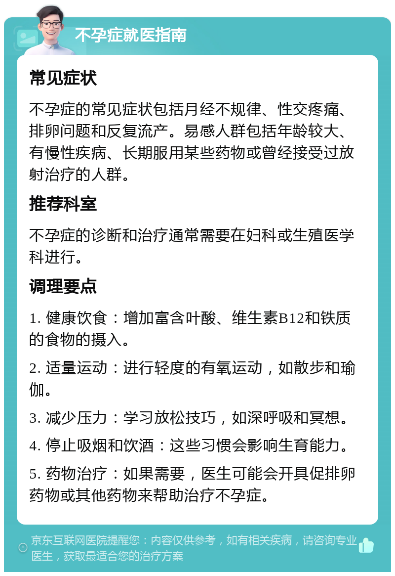 不孕症就医指南 常见症状 不孕症的常见症状包括月经不规律、性交疼痛、排卵问题和反复流产。易感人群包括年龄较大、有慢性疾病、长期服用某些药物或曾经接受过放射治疗的人群。 推荐科室 不孕症的诊断和治疗通常需要在妇科或生殖医学科进行。 调理要点 1. 健康饮食：增加富含叶酸、维生素B12和铁质的食物的摄入。 2. 适量运动：进行轻度的有氧运动，如散步和瑜伽。 3. 减少压力：学习放松技巧，如深呼吸和冥想。 4. 停止吸烟和饮酒：这些习惯会影响生育能力。 5. 药物治疗：如果需要，医生可能会开具促排卵药物或其他药物来帮助治疗不孕症。