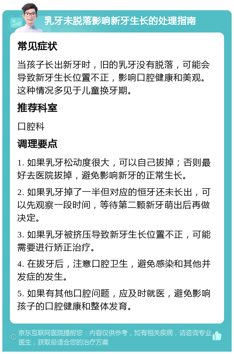 乳牙未脱落影响新牙生长的处理指南 常见症状 当孩子长出新牙时，旧的乳牙没有脱落，可能会导致新牙生长位置不正，影响口腔健康和美观。这种情况多见于儿童换牙期。 推荐科室 口腔科 调理要点 1. 如果乳牙松动度很大，可以自己拔掉；否则最好去医院拔掉，避免影响新牙的正常生长。 2. 如果乳牙掉了一半但对应的恒牙还未长出，可以先观察一段时间，等待第二颗新牙萌出后再做决定。 3. 如果乳牙被挤压导致新牙生长位置不正，可能需要进行矫正治疗。 4. 在拔牙后，注意口腔卫生，避免感染和其他并发症的发生。 5. 如果有其他口腔问题，应及时就医，避免影响孩子的口腔健康和整体发育。