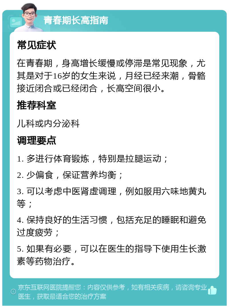 青春期长高指南 常见症状 在青春期，身高增长缓慢或停滞是常见现象，尤其是对于16岁的女生来说，月经已经来潮，骨骼接近闭合或已经闭合，长高空间很小。 推荐科室 儿科或内分泌科 调理要点 1. 多进行体育锻炼，特别是拉腿运动； 2. 少偏食，保证营养均衡； 3. 可以考虑中医肾虚调理，例如服用六味地黄丸等； 4. 保持良好的生活习惯，包括充足的睡眠和避免过度疲劳； 5. 如果有必要，可以在医生的指导下使用生长激素等药物治疗。