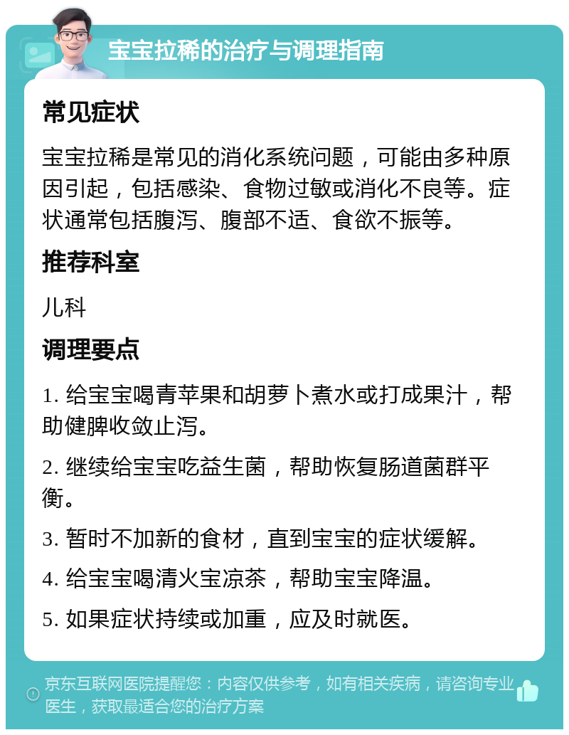 宝宝拉稀的治疗与调理指南 常见症状 宝宝拉稀是常见的消化系统问题，可能由多种原因引起，包括感染、食物过敏或消化不良等。症状通常包括腹泻、腹部不适、食欲不振等。 推荐科室 儿科 调理要点 1. 给宝宝喝青苹果和胡萝卜煮水或打成果汁，帮助健脾收敛止泻。 2. 继续给宝宝吃益生菌，帮助恢复肠道菌群平衡。 3. 暂时不加新的食材，直到宝宝的症状缓解。 4. 给宝宝喝清火宝凉茶，帮助宝宝降温。 5. 如果症状持续或加重，应及时就医。