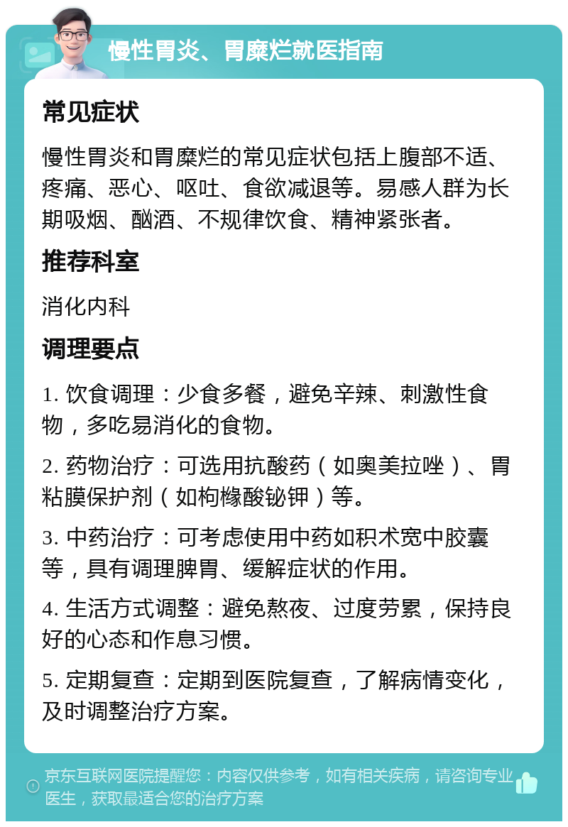 慢性胃炎、胃糜烂就医指南 常见症状 慢性胃炎和胃糜烂的常见症状包括上腹部不适、疼痛、恶心、呕吐、食欲减退等。易感人群为长期吸烟、酗酒、不规律饮食、精神紧张者。 推荐科室 消化内科 调理要点 1. 饮食调理：少食多餐，避免辛辣、刺激性食物，多吃易消化的食物。 2. 药物治疗：可选用抗酸药（如奥美拉唑）、胃粘膜保护剂（如枸橼酸铋钾）等。 3. 中药治疗：可考虑使用中药如积术宽中胶囊等，具有调理脾胃、缓解症状的作用。 4. 生活方式调整：避免熬夜、过度劳累，保持良好的心态和作息习惯。 5. 定期复查：定期到医院复查，了解病情变化，及时调整治疗方案。