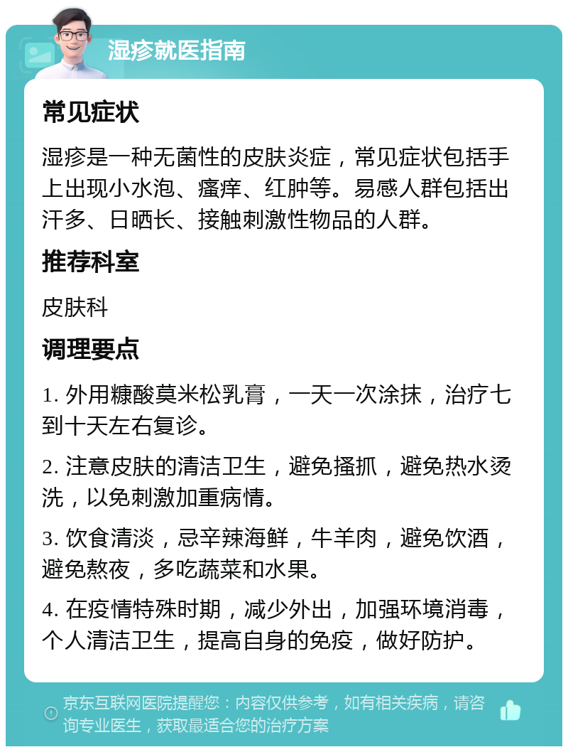 湿疹就医指南 常见症状 湿疹是一种无菌性的皮肤炎症，常见症状包括手上出现小水泡、瘙痒、红肿等。易感人群包括出汗多、日晒长、接触刺激性物品的人群。 推荐科室 皮肤科 调理要点 1. 外用糠酸莫米松乳膏，一天一次涂抹，治疗七到十天左右复诊。 2. 注意皮肤的清洁卫生，避免搔抓，避免热水烫洗，以免刺激加重病情。 3. 饮食清淡，忌辛辣海鲜，牛羊肉，避免饮酒，避免熬夜，多吃蔬菜和水果。 4. 在疫情特殊时期，减少外出，加强环境消毒，个人清洁卫生，提高自身的免疫，做好防护。