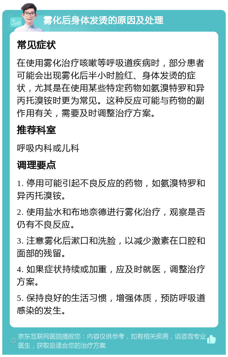 雾化后身体发烫的原因及处理 常见症状 在使用雾化治疗咳嗽等呼吸道疾病时，部分患者可能会出现雾化后半小时脸红、身体发烫的症状，尤其是在使用某些特定药物如氨溴特罗和异丙托溴铵时更为常见。这种反应可能与药物的副作用有关，需要及时调整治疗方案。 推荐科室 呼吸内科或儿科 调理要点 1. 停用可能引起不良反应的药物，如氨溴特罗和异丙托溴铵。 2. 使用盐水和布地奈德进行雾化治疗，观察是否仍有不良反应。 3. 注意雾化后漱口和洗脸，以减少激素在口腔和面部的残留。 4. 如果症状持续或加重，应及时就医，调整治疗方案。 5. 保持良好的生活习惯，增强体质，预防呼吸道感染的发生。