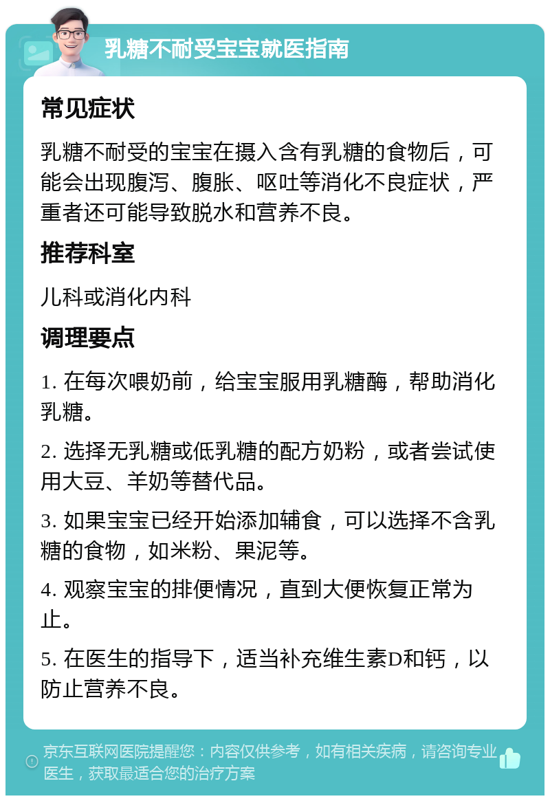 乳糖不耐受宝宝就医指南 常见症状 乳糖不耐受的宝宝在摄入含有乳糖的食物后，可能会出现腹泻、腹胀、呕吐等消化不良症状，严重者还可能导致脱水和营养不良。 推荐科室 儿科或消化内科 调理要点 1. 在每次喂奶前，给宝宝服用乳糖酶，帮助消化乳糖。 2. 选择无乳糖或低乳糖的配方奶粉，或者尝试使用大豆、羊奶等替代品。 3. 如果宝宝已经开始添加辅食，可以选择不含乳糖的食物，如米粉、果泥等。 4. 观察宝宝的排便情况，直到大便恢复正常为止。 5. 在医生的指导下，适当补充维生素D和钙，以防止营养不良。