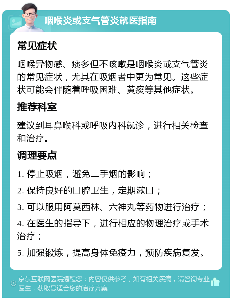 咽喉炎或支气管炎就医指南 常见症状 咽喉异物感、痰多但不咳嗽是咽喉炎或支气管炎的常见症状，尤其在吸烟者中更为常见。这些症状可能会伴随着呼吸困难、黄痰等其他症状。 推荐科室 建议到耳鼻喉科或呼吸内科就诊，进行相关检查和治疗。 调理要点 1. 停止吸烟，避免二手烟的影响； 2. 保持良好的口腔卫生，定期漱口； 3. 可以服用阿莫西林、六神丸等药物进行治疗； 4. 在医生的指导下，进行相应的物理治疗或手术治疗； 5. 加强锻炼，提高身体免疫力，预防疾病复发。