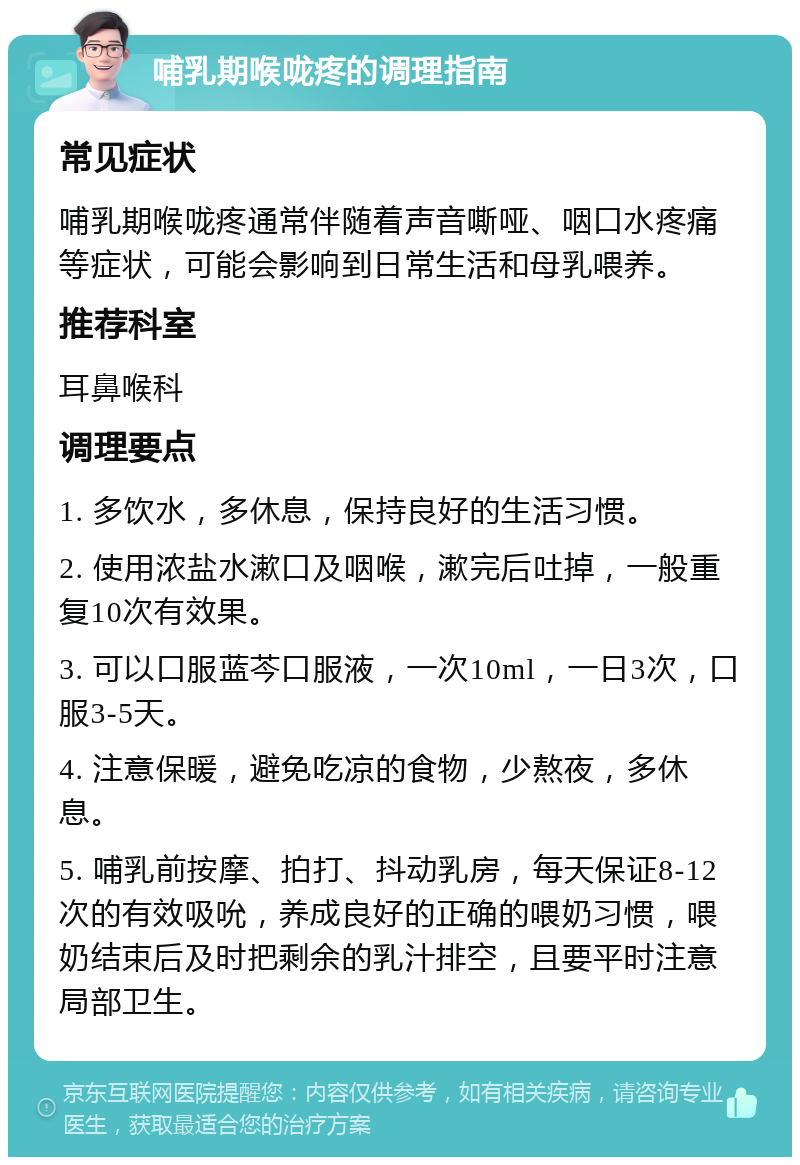 哺乳期喉咙疼的调理指南 常见症状 哺乳期喉咙疼通常伴随着声音嘶哑、咽口水疼痛等症状，可能会影响到日常生活和母乳喂养。 推荐科室 耳鼻喉科 调理要点 1. 多饮水，多休息，保持良好的生活习惯。 2. 使用浓盐水漱口及咽喉，漱完后吐掉，一般重复10次有效果。 3. 可以口服蓝芩口服液，一次10ml，一日3次，口服3-5天。 4. 注意保暖，避免吃凉的食物，少熬夜，多休息。 5. 哺乳前按摩、拍打、抖动乳房，每天保证8-12次的有效吸吮，养成良好的正确的喂奶习惯，喂奶结束后及时把剩余的乳汁排空，且要平时注意局部卫生。