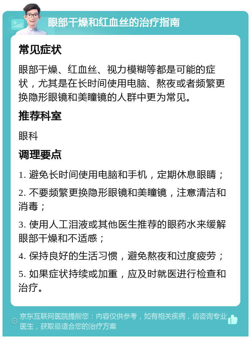 眼部干燥和红血丝的治疗指南 常见症状 眼部干燥、红血丝、视力模糊等都是可能的症状，尤其是在长时间使用电脑、熬夜或者频繁更换隐形眼镜和美瞳镜的人群中更为常见。 推荐科室 眼科 调理要点 1. 避免长时间使用电脑和手机，定期休息眼睛； 2. 不要频繁更换隐形眼镜和美瞳镜，注意清洁和消毒； 3. 使用人工泪液或其他医生推荐的眼药水来缓解眼部干燥和不适感； 4. 保持良好的生活习惯，避免熬夜和过度疲劳； 5. 如果症状持续或加重，应及时就医进行检查和治疗。