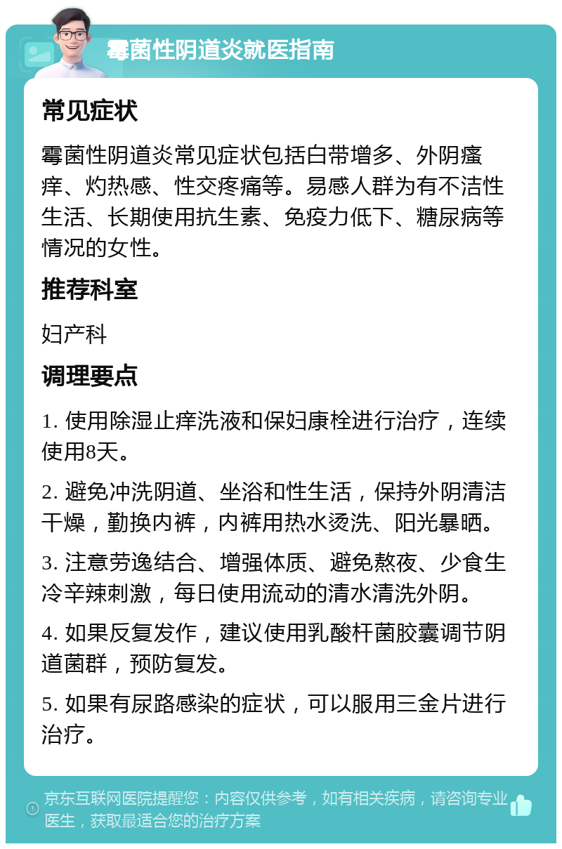 霉菌性阴道炎就医指南 常见症状 霉菌性阴道炎常见症状包括白带增多、外阴瘙痒、灼热感、性交疼痛等。易感人群为有不洁性生活、长期使用抗生素、免疫力低下、糖尿病等情况的女性。 推荐科室 妇产科 调理要点 1. 使用除湿止痒洗液和保妇康栓进行治疗，连续使用8天。 2. 避免冲洗阴道、坐浴和性生活，保持外阴清洁干燥，勤换内裤，内裤用热水烫洗、阳光暴晒。 3. 注意劳逸结合、增强体质、避免熬夜、少食生冷辛辣刺激，每日使用流动的清水清洗外阴。 4. 如果反复发作，建议使用乳酸杆菌胶囊调节阴道菌群，预防复发。 5. 如果有尿路感染的症状，可以服用三金片进行治疗。