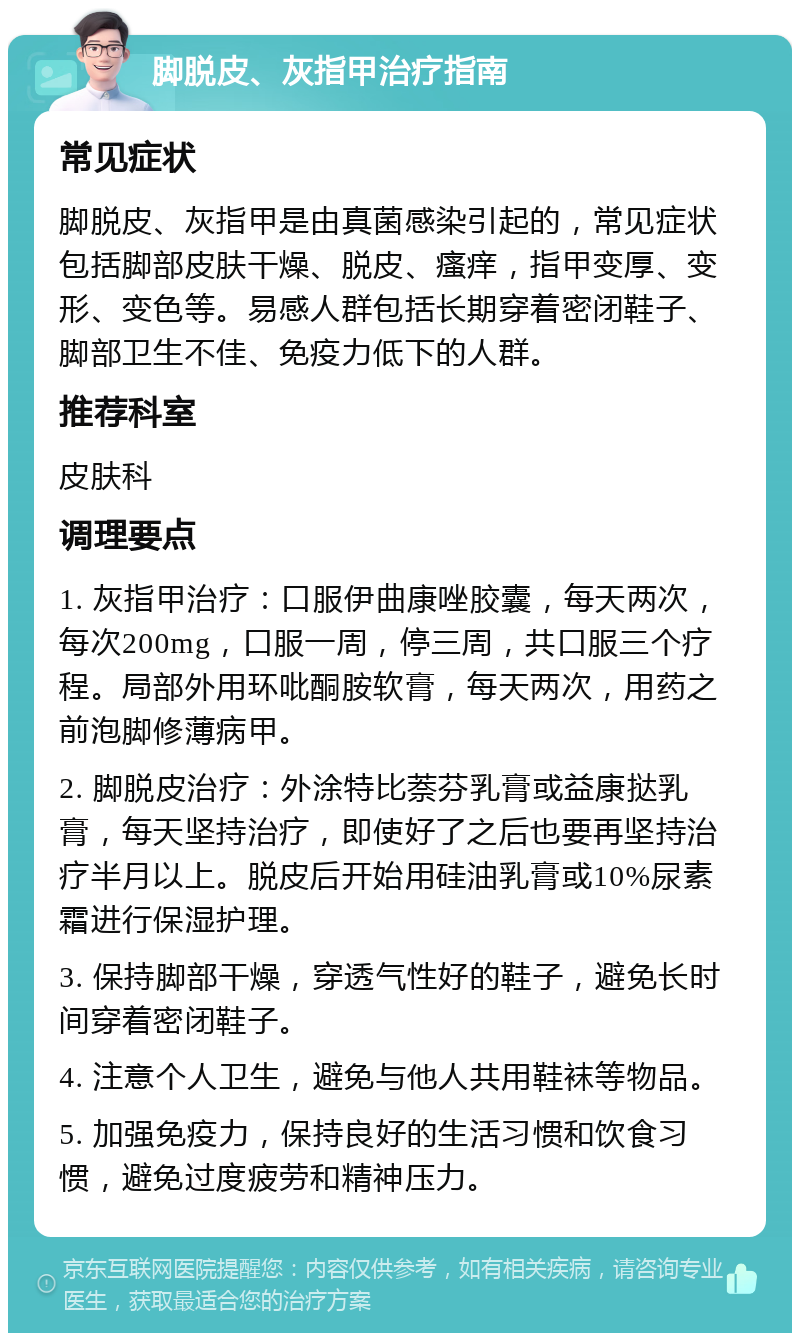 脚脱皮、灰指甲治疗指南 常见症状 脚脱皮、灰指甲是由真菌感染引起的，常见症状包括脚部皮肤干燥、脱皮、瘙痒，指甲变厚、变形、变色等。易感人群包括长期穿着密闭鞋子、脚部卫生不佳、免疫力低下的人群。 推荐科室 皮肤科 调理要点 1. 灰指甲治疗：口服伊曲康唑胶囊，每天两次，每次200mg，口服一周，停三周，共口服三个疗程。局部外用环吡酮胺软膏，每天两次，用药之前泡脚修薄病甲。 2. 脚脱皮治疗：外涂特比萘芬乳膏或益康挞乳膏，每天坚持治疗，即使好了之后也要再坚持治疗半月以上。脱皮后开始用硅油乳膏或10%尿素霜进行保湿护理。 3. 保持脚部干燥，穿透气性好的鞋子，避免长时间穿着密闭鞋子。 4. 注意个人卫生，避免与他人共用鞋袜等物品。 5. 加强免疫力，保持良好的生活习惯和饮食习惯，避免过度疲劳和精神压力。