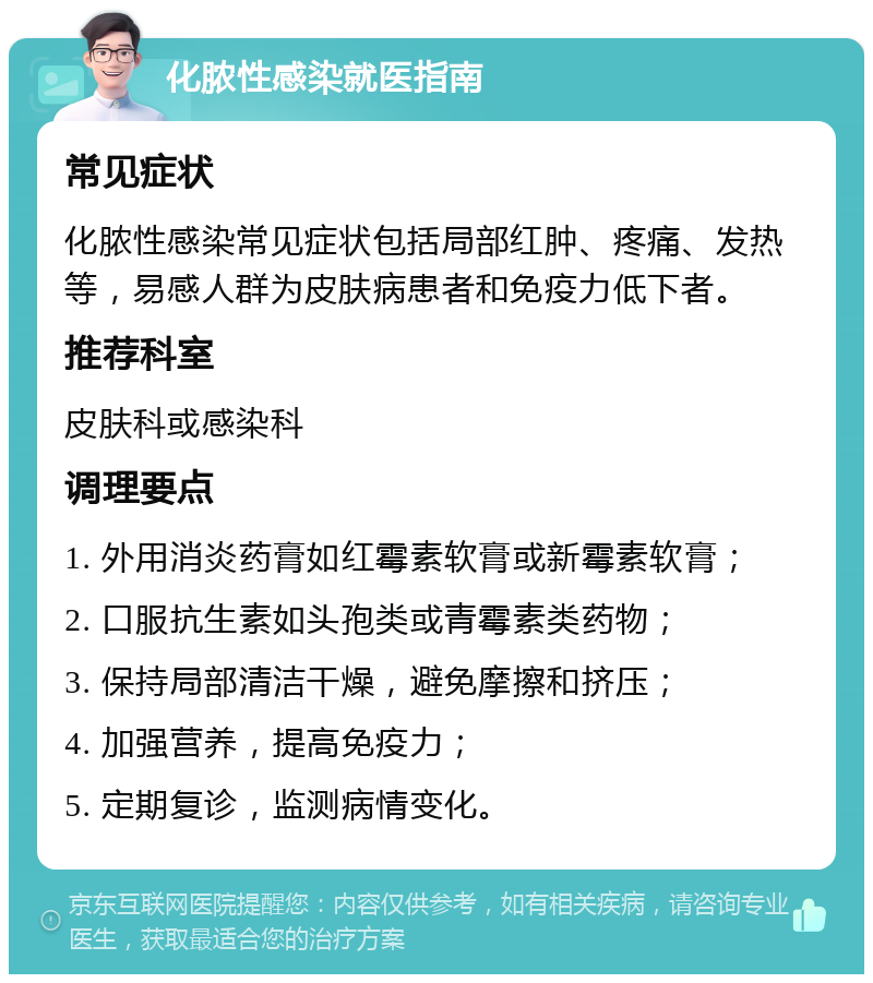 化脓性感染就医指南 常见症状 化脓性感染常见症状包括局部红肿、疼痛、发热等，易感人群为皮肤病患者和免疫力低下者。 推荐科室 皮肤科或感染科 调理要点 1. 外用消炎药膏如红霉素软膏或新霉素软膏； 2. 口服抗生素如头孢类或青霉素类药物； 3. 保持局部清洁干燥，避免摩擦和挤压； 4. 加强营养，提高免疫力； 5. 定期复诊，监测病情变化。