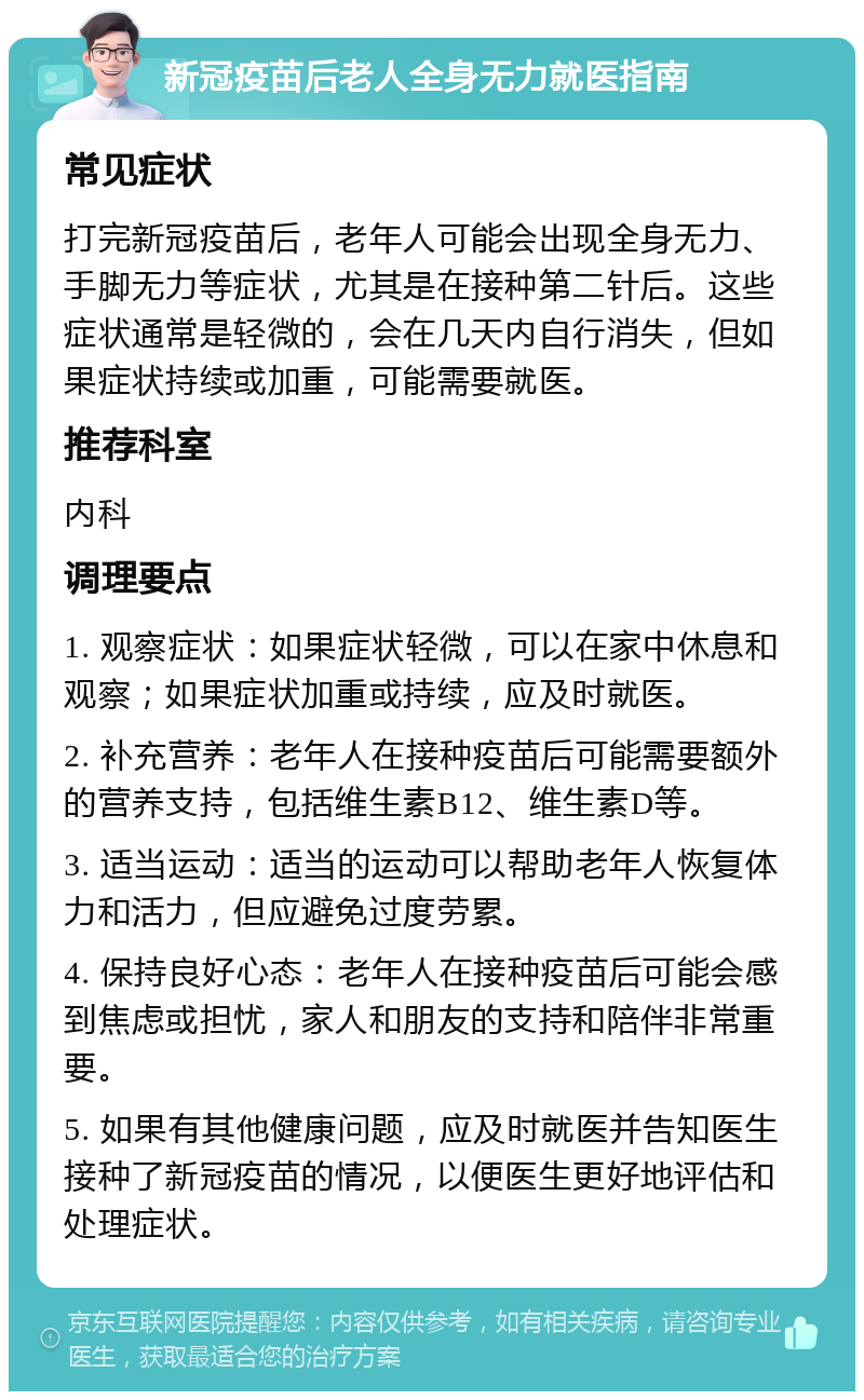 新冠疫苗后老人全身无力就医指南 常见症状 打完新冠疫苗后，老年人可能会出现全身无力、手脚无力等症状，尤其是在接种第二针后。这些症状通常是轻微的，会在几天内自行消失，但如果症状持续或加重，可能需要就医。 推荐科室 内科 调理要点 1. 观察症状：如果症状轻微，可以在家中休息和观察；如果症状加重或持续，应及时就医。 2. 补充营养：老年人在接种疫苗后可能需要额外的营养支持，包括维生素B12、维生素D等。 3. 适当运动：适当的运动可以帮助老年人恢复体力和活力，但应避免过度劳累。 4. 保持良好心态：老年人在接种疫苗后可能会感到焦虑或担忧，家人和朋友的支持和陪伴非常重要。 5. 如果有其他健康问题，应及时就医并告知医生接种了新冠疫苗的情况，以便医生更好地评估和处理症状。