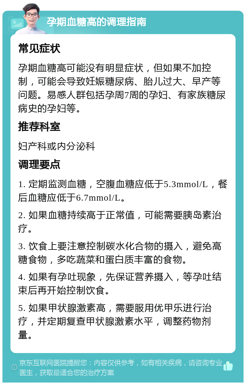 孕期血糖高的调理指南 常见症状 孕期血糖高可能没有明显症状，但如果不加控制，可能会导致妊娠糖尿病、胎儿过大、早产等问题。易感人群包括孕周7周的孕妇、有家族糖尿病史的孕妇等。 推荐科室 妇产科或内分泌科 调理要点 1. 定期监测血糖，空腹血糖应低于5.3mmol/L，餐后血糖应低于6.7mmol/L。 2. 如果血糖持续高于正常值，可能需要胰岛素治疗。 3. 饮食上要注意控制碳水化合物的摄入，避免高糖食物，多吃蔬菜和蛋白质丰富的食物。 4. 如果有孕吐现象，先保证营养摄入，等孕吐结束后再开始控制饮食。 5. 如果甲状腺激素高，需要服用优甲乐进行治疗，并定期复查甲状腺激素水平，调整药物剂量。