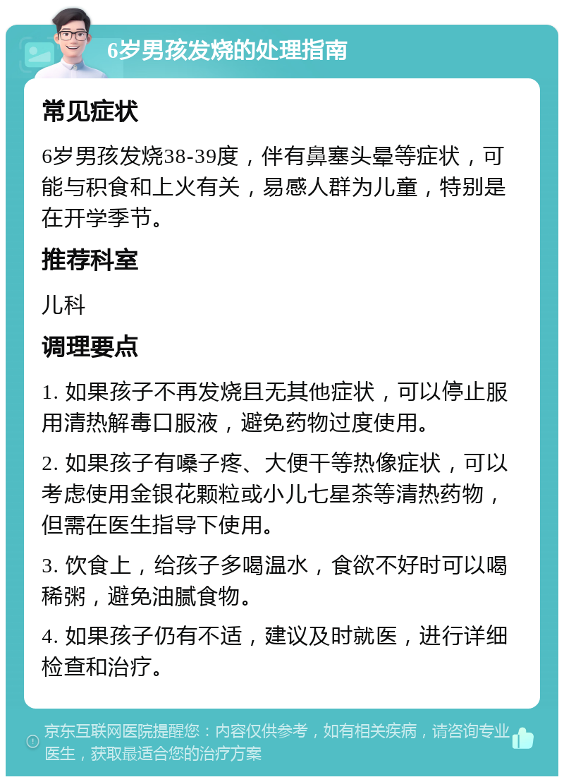 6岁男孩发烧的处理指南 常见症状 6岁男孩发烧38-39度，伴有鼻塞头晕等症状，可能与积食和上火有关，易感人群为儿童，特别是在开学季节。 推荐科室 儿科 调理要点 1. 如果孩子不再发烧且无其他症状，可以停止服用清热解毒口服液，避免药物过度使用。 2. 如果孩子有嗓子疼、大便干等热像症状，可以考虑使用金银花颗粒或小儿七星茶等清热药物，但需在医生指导下使用。 3. 饮食上，给孩子多喝温水，食欲不好时可以喝稀粥，避免油腻食物。 4. 如果孩子仍有不适，建议及时就医，进行详细检查和治疗。