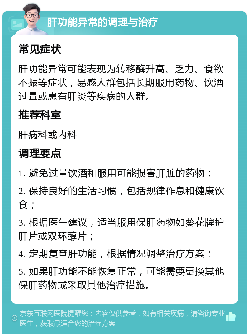 肝功能异常的调理与治疗 常见症状 肝功能异常可能表现为转移酶升高、乏力、食欲不振等症状，易感人群包括长期服用药物、饮酒过量或患有肝炎等疾病的人群。 推荐科室 肝病科或内科 调理要点 1. 避免过量饮酒和服用可能损害肝脏的药物； 2. 保持良好的生活习惯，包括规律作息和健康饮食； 3. 根据医生建议，适当服用保肝药物如葵花牌护肝片或双环醇片； 4. 定期复查肝功能，根据情况调整治疗方案； 5. 如果肝功能不能恢复正常，可能需要更换其他保肝药物或采取其他治疗措施。