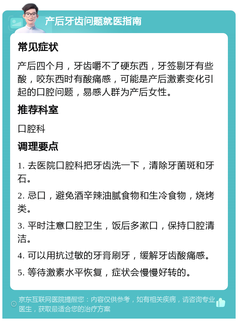 产后牙齿问题就医指南 常见症状 产后四个月，牙齿嚼不了硬东西，牙签剔牙有些酸，咬东西时有酸痛感，可能是产后激素变化引起的口腔问题，易感人群为产后女性。 推荐科室 口腔科 调理要点 1. 去医院口腔科把牙齿洗一下，清除牙菌斑和牙石。 2. 忌口，避免酒辛辣油腻食物和生冷食物，烧烤类。 3. 平时注意口腔卫生，饭后多漱口，保持口腔清洁。 4. 可以用抗过敏的牙膏刷牙，缓解牙齿酸痛感。 5. 等待激素水平恢复，症状会慢慢好转的。