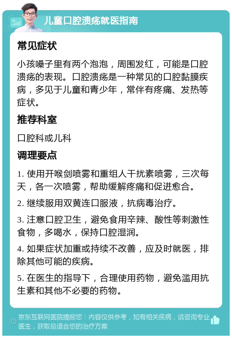 儿童口腔溃疡就医指南 常见症状 小孩嗓子里有两个泡泡，周围发红，可能是口腔溃疡的表现。口腔溃疡是一种常见的口腔黏膜疾病，多见于儿童和青少年，常伴有疼痛、发热等症状。 推荐科室 口腔科或儿科 调理要点 1. 使用开喉剑喷雾和重组人干扰素喷雾，三次每天，各一次喷雾，帮助缓解疼痛和促进愈合。 2. 继续服用双黄连口服液，抗病毒治疗。 3. 注意口腔卫生，避免食用辛辣、酸性等刺激性食物，多喝水，保持口腔湿润。 4. 如果症状加重或持续不改善，应及时就医，排除其他可能的疾病。 5. 在医生的指导下，合理使用药物，避免滥用抗生素和其他不必要的药物。