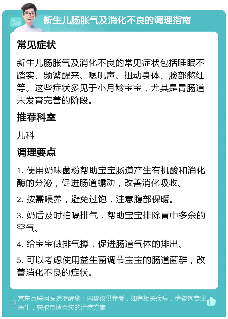 新生儿肠胀气及消化不良的调理指南 常见症状 新生儿肠胀气及消化不良的常见症状包括睡眠不踏实、频繁醒来、嗯叽声、扭动身体、脸部憋红等。这些症状多见于小月龄宝宝，尤其是胃肠道未发育完善的阶段。 推荐科室 儿科 调理要点 1. 使用奶味菌粉帮助宝宝肠道产生有机酸和消化酶的分泌，促进肠道蠕动，改善消化吸收。 2. 按需喂养，避免过饱，注意腹部保暖。 3. 奶后及时拍嗝排气，帮助宝宝排除胃中多余的空气。 4. 给宝宝做排气操，促进肠道气体的排出。 5. 可以考虑使用益生菌调节宝宝的肠道菌群，改善消化不良的症状。