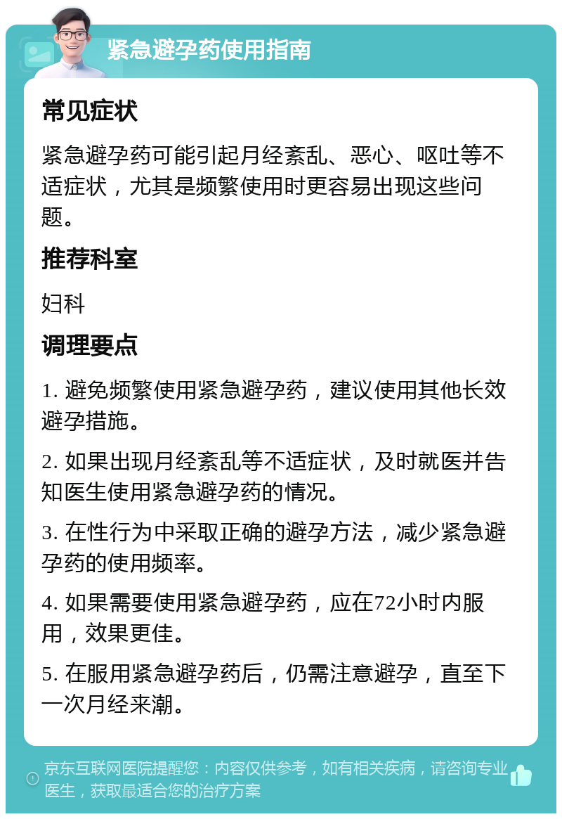 紧急避孕药使用指南 常见症状 紧急避孕药可能引起月经紊乱、恶心、呕吐等不适症状，尤其是频繁使用时更容易出现这些问题。 推荐科室 妇科 调理要点 1. 避免频繁使用紧急避孕药，建议使用其他长效避孕措施。 2. 如果出现月经紊乱等不适症状，及时就医并告知医生使用紧急避孕药的情况。 3. 在性行为中采取正确的避孕方法，减少紧急避孕药的使用频率。 4. 如果需要使用紧急避孕药，应在72小时内服用，效果更佳。 5. 在服用紧急避孕药后，仍需注意避孕，直至下一次月经来潮。