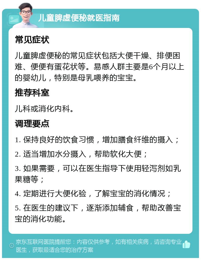 儿童脾虚便秘就医指南 常见症状 儿童脾虚便秘的常见症状包括大便干燥、排便困难、便便有蛋花状等。易感人群主要是6个月以上的婴幼儿，特别是母乳喂养的宝宝。 推荐科室 儿科或消化内科。 调理要点 1. 保持良好的饮食习惯，增加膳食纤维的摄入； 2. 适当增加水分摄入，帮助软化大便； 3. 如果需要，可以在医生指导下使用轻泻剂如乳果糖等； 4. 定期进行大便化验，了解宝宝的消化情况； 5. 在医生的建议下，逐渐添加辅食，帮助改善宝宝的消化功能。