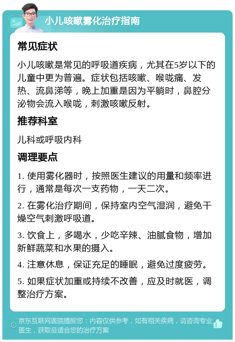 小儿咳嗽雾化治疗指南 常见症状 小儿咳嗽是常见的呼吸道疾病，尤其在5岁以下的儿童中更为普遍。症状包括咳嗽、喉咙痛、发热、流鼻涕等，晚上加重是因为平躺时，鼻腔分泌物会流入喉咙，刺激咳嗽反射。 推荐科室 儿科或呼吸内科 调理要点 1. 使用雾化器时，按照医生建议的用量和频率进行，通常是每次一支药物，一天二次。 2. 在雾化治疗期间，保持室内空气湿润，避免干燥空气刺激呼吸道。 3. 饮食上，多喝水，少吃辛辣、油腻食物，增加新鲜蔬菜和水果的摄入。 4. 注意休息，保证充足的睡眠，避免过度疲劳。 5. 如果症状加重或持续不改善，应及时就医，调整治疗方案。